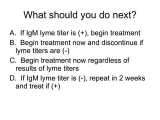 What should you do next? A.  If IgM lyme titer is (+), begin treatment B.  Begin treatment now and discontinue if lyme titers are (-) C.  Begin treatment now regardless of results of lyme titers D.  If IgM lyme titer is (-), repeat in 2 weeks and treat if (+) 