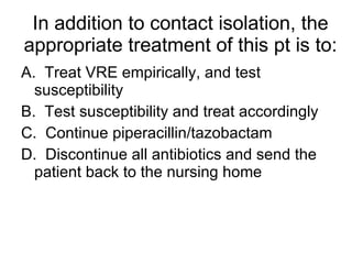 In addition to contact isolation, the appropriate treatment of this pt is to: A.  Treat VRE empirically, and test susceptibility B.  Test susceptibility and treat accordingly C.  Continue piperacillin/tazobactam D.  Discontinue all antibiotics and send the patient back to the nursing home 