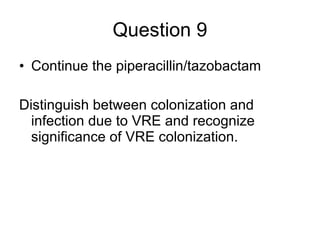 Question 9 Continue the piperacillin/tazobactam Distinguish between colonization and infection due to VRE and recognize significance of VRE colonization. 