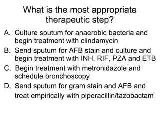 What is the most appropriate therapeutic step? A.  Culture sputum for anaerobic bacteria and begin treatment with clindamycin B.  Send sputum for AFB stain and culture and begin treatment with INH, RIF, PZA and ETB C.  Begin treatment with metronidazole and schedule bronchoscopy Send sputum for gram stain and AFB and treat empirically with piperacillin/tazobactam 