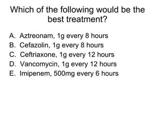 Which of the following would be the best treatment? A.  Aztreonam, 1g every 8 hours B.  Cefazolin, 1g every 8 hours C.  Ceftriaxone, 1g every 12 hours D.  Vancomycin, 1g every 12 hours E.  Imipenem, 500mg every 6 hours 