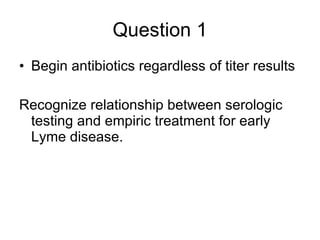 Question 1 Begin antibiotics regardless of titer results  Recognize relationship between serologic testing and empiric treatment for early Lyme disease. 