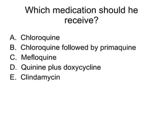 Which medication should he receive? A.  Chloroquine B.  Chloroquine followed by primaquine C.  Mefloquine D.  Quinine plus doxycycline E.  Clindamycin 
