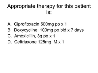 Appropriate therapy for this patient is: A.  Ciprofloxacin 500mg po x 1 B.  Doxycycline, 100mg po bid x 7 days C.  Amoxicillin, 3g po x 1 D.  Ceftriaxone 125mg IM x 1 