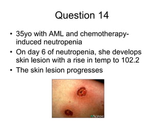 Question 14 35yo with AML and chemotherapy-induced neutropenia On day 6 of neutropenia, she develops skin lesion with a rise in temp to 102.2 The skin lesion progresses 