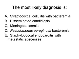 The most likely diagnosis is: A.  Streptococcal cellulitis with bacteremia B.  Disseminated candidiasis C.  Meningococcemia D.  Pseudomonas aeruginosa  bacteremia E.  Staphylococcal endocarditis with metastatic abscesses 