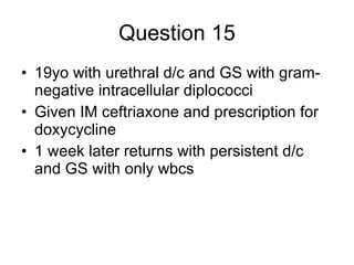 Question 15 19yo with urethral d/c and GS with gram-negative intracellular diplococci Given IM ceftriaxone and prescription for doxycycline 1 week later returns with persistent d/c and GS with only wbcs 
