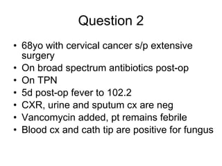 Question 2 68yo with cervical cancer s/p extensive surgery  On broad spectrum antibiotics post-op  On TPN 5d post-op fever to 102.2  CXR, urine and sputum cx are neg  Vancomycin added, pt remains febrile  Blood cx and cath tip are positive for fungus  