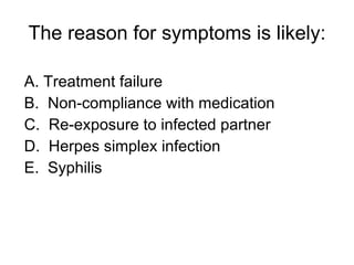 The reason for symptoms is likely: A. Treatment failure B.  Non-compliance with medication C.  Re-exposure to infected partner D.  Herpes simplex infection E.  Syphilis 