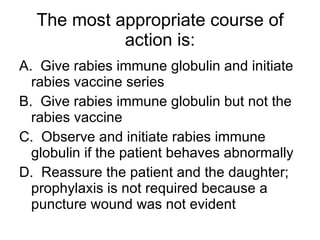 The most appropriate course of action is: A.  Give rabies immune globulin and initiate rabies vaccine series B.  Give rabies immune globulin but not the rabies vaccine C.  Observe and initiate rabies immune globulin if the patient behaves abnormally D.  Reassure the patient and the daughter; prophylaxis is not required because a puncture wound was not evident 