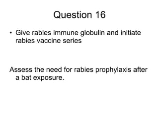 Question 16 Give rabies immune globulin and initiate rabies vaccine series Assess the need for rabies prophylaxis after a bat exposure. 