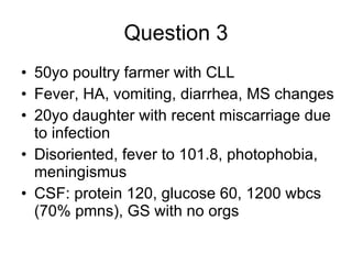 Question 3 50yo poultry farmer with CLL Fever, HA, vomiting, diarrhea, MS changes  20yo daughter with recent miscarriage due to infection  Disoriented, fever to 101.8, photophobia, meningismus CSF: protein 120, glucose 60, 1200 wbcs (70% pmns), GS with no orgs  