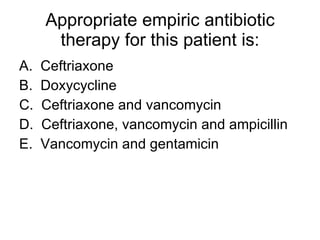 Appropriate empiric antibiotic therapy for this patient is: A.  Ceftriaxone B.  Doxycycline C.  Ceftriaxone and vancomycin D.  Ceftriaxone, vancomycin and ampicillin E.  Vancomycin and gentamicin 