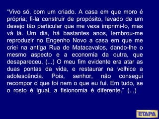 “ Vivo só, com um criado. A casa em que moro é própria; fi-la construir de propósito, levado de um desejo tão particular que me vexa imprimi-lo, mas vá lá. Um dia, há bastantes anos, lembrou-me reproduzir no Engenho Novo a casa em que me criei na antiga Rua de Matacavalos, dando-lhe o mesmo aspecto e a economia da outra, que desapareceu. (...) O meu fim evidente era atar as duas pontas da vida, e restaurar na velhice a adolescência. Pois, senhor, não consegui recompor o que foi nem o que eu fui. Em tudo, se o rosto é igual, a fisionomia é diferente.” (...)  