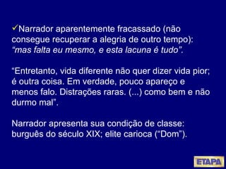 Narrador aparentemente fracassado (não consegue recuperar a alegria de outro tempo):  “mas falta eu mesmo, e esta lacuna é tudo”. “Entretanto, vida diferente não quer dizer vida pior; é outra coisa. Em verdade, pouco apareço e menos falo. Distrações raras. (...) como bem e não durmo mal”. Narrador apresenta sua condição de classe: burguês do século XIX; elite carioca (“Dom”). 