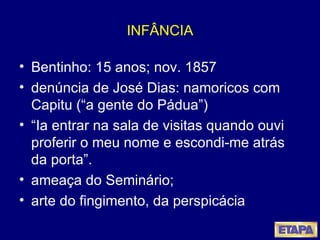 INFÂNCIA Bentinho: 15 anos; nov. 1857 denúncia de José Dias: namoricos com Capitu (“a gente do Pádua”) “ Ia entrar na sala de visitas quando ouvi proferir o meu nome e escondi-me atrás da porta”.  ameaça do Seminário; arte do fingimento, da perspicácia  