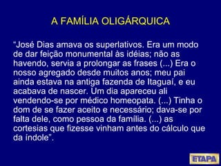 A FAMÍLIA OLIGÁRQUICA “ José Dias amava os superlativos. Era um modo de dar feição monumental às idéias; não as havendo, servia a prolongar as frases (...) Era o nosso agregado desde muitos anos; meu pai ainda estava na antiga fazenda de Itaguaí, e eu acabava de nascer. Um dia apareceu ali vendendo-se por médico homeopata. (...) Tinha o dom de se fazer aceito e necessário; dava-se por falta dele, como pessoa da família. (...) as cortesias que fizesse vinham antes do cálculo que da índole”.  