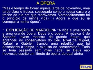 A ÓPERA “ Mas é tempo de tornar àquela tarde de novembro, uma tarde clara e fresca, sossegada como a nossa casa e o trecho da rua em que morávamos. Verdadeiramente foi o princípio de minha vida.(...) Agora é que eu ia começar a minha ópera”. EXPLICAÇÃO DE MARCOLINI - “A vida é uma ópera e uma grande ópera. Deus é o poeta. A música é de Satanás, jovem maestro de grande futuro, que aprendeu no conservatório do Céu. Rival de Miguel, Rafael e Gabriel, tramou uma rebelião que foi descoberta a tempo, e expulso do conservatório. Tudo se teria passado sem mais nada, se Deus não houvesse escrito um libreto de ópera, do qual abrira 