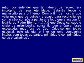 mão, por entender que tal gênero de recreio era impróprio de sua eternidade. Satanás levou o manuscrito para o inferno. Com o fim de mostrar que valia mais que os outros,- e acaso para reconciliar-se com o céu- compôs a partitura, e logo que a acabou foi levá-la ao Padre Eterno. (...) Até que Deus, cansado e cheio de misericórdia, consentiu que a ópera fosse executada, mas fora do Céu. Criou-se um teatro especial, este planeta, e inventou uma companhia inteira, com todas as partes, primárias e comprimárias, coros e bailarinos”.  