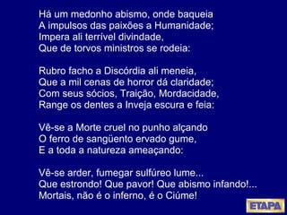 Há um medonho abismo, onde baqueia A impulsos das paixões a Humanidade; Impera ali terrível divindade, Que de torvos ministros se rodeia: Rubro facho a Discórdia ali meneia, Que a mil cenas de horror dá claridade; Com seus sócios, Traição, Mordacidade, Range os dentes a Inveja escura e feia: Vê-se a Morte cruel no punho alçando O ferro de sang ü ento ervado gume, E a toda a natureza ameaçando: Vê-se arder, fumegar sulfúreo lume... Que estrondo! Que pavor! Que abismo infando!... Mortais, não é o inferno, é o Ciúme! 