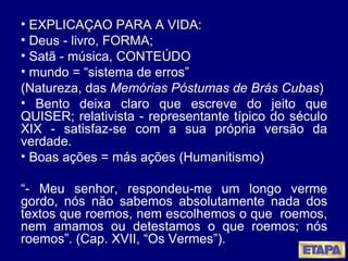 EXPLICAÇÃO PARA A VIDA: Deus - livro,  FORMA ;  Satã - música,  CONTEÚDO mundo = “sistema de erros”  (Natureza, das  Memórias Póstumas de Brás Cubas ) Bento deixa claro que escreve do jeito que QUISER; relativista - representante típico do século XIX - satisfaz-se com a sua própria versão da verdade. Boas ações = más ações (Humanitismo) “ - Meu senhor, respondeu-me um longo verme gordo, nós não sabemos absolutamente nada dos textos que roemos, nem escolhemos o que  roemos, nem amamos ou detestamos o que roemos; nós roemos”. (Cap. XVII, “Os Vermes”). 