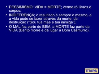 PESSIMISMO: VIDA = MORTE ; verme rói livros e corpos;  INDIFERENÇA ; o resultado é sempre o mesmo, e a vida pode se fazer através da morte, da destruição (“Sou tua mãe e tua inimiga”). O MAL faz parte do BEM, a MORTE faz parte da VIDA (Bento morre e dá lugar a Dom Casmurro). 