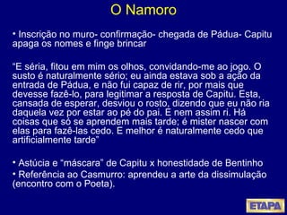 O Namoro Inscrição no muro- confirmação- chegada de Pádua- Capitu apaga os nomes e finge brincar “ E séria, fitou em mim os olhos, convidando-me ao jogo. O susto é naturalmente sério; eu ainda estava sob a ação da entrada de Pádua, e não fui capaz de rir, por mais que devesse fazê-lo, para legitimar a resposta de Capitu. Esta, cansada de esperar, desviou o rosto, dizendo que eu não ria daquela vez por estar ao pé do pai. E nem assim ri. Há coisas que só se aprendem mais tarde; é mister nascer com elas para fazê-las cedo. E melhor é naturalmente cedo que artificialmente tarde” Astúcia e “máscara” de Capitu x honestidade de Bentinho Referência ao Casmurro: aprendeu a arte da dissimulação (encontro com o Poeta). 