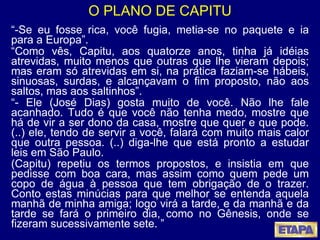 O PLANO DE CAPITU “ -Se eu fosse rica, você fugia, metia-se no paquete e ia para a Europa”. “ Como vês, Capitu, aos quatorze anos, tinha já idéias atrevidas, muito menos que outras que lhe vieram depois; mas eram só atrevidas em si, na prática faziam-se hábeis, sinuosas, surdas, e alcançavam o fim proposto, não aos saltos, mas aos saltinhos”. “ - Ele (José Dias) gosta muito de você. Não lhe fale acanhado. Tudo é que você não tenha medo, mostre que há de vir a ser dono da casa, mostre que quer e que pode. (..) ele, tendo de servir a você, falará com muito mais calor que outra pessoa. (..) diga-lhe que está pronto a estudar leis em São Paulo. (Capitu) repetiu os termos propostos, e insistia em que pedisse com boa cara, mas assim como quem pede um copo de água à pessoa que tem obrigação de o trazer. Conto estas minúcias para que melhor se entenda aquela manhã de minha amiga; logo virá a tarde, e da manhã e da tarde se fará o primeiro dia, como no Gênesis, onde se fizeram sucessivamente sete. ”   