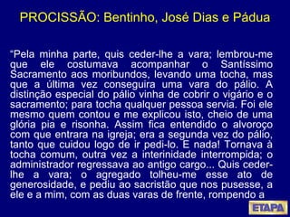 PROCISSÃO: Bentinho, José Dias e Pádua “ Pela minha parte, quis ceder-lhe a vara; lembrou-me que ele costumava acompanhar o Santíssimo Sacramento aos moribundos, levando uma tocha, mas que a última vez conseguira uma vara do pálio. A distinção especial do pálio vinha de cobrir o vigário e o sacramento; para tocha qualquer pessoa servia. Foi ele mesmo quem contou e me explicou isto, cheio de uma glória pia e risonha. Assim fica entendido o alvoroço com que entrara na igreja; era a segunda vez do pálio, tanto que cuidou logo de ir pedi-lo. E nada! Tornava à tocha comum, outra vez a interinidade interrompida; o administrador regressava ao antigo cargo... Quis ceder-lhe a vara; o agregado tolheu-me esse ato de generosidade, e pediu ao sacristão que nos pusesse, a ele e a mim, com as duas varas de frente, rompendo a 