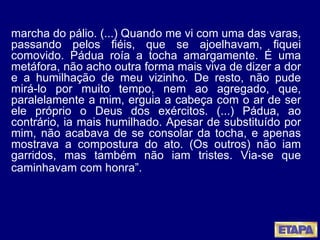 marcha do pálio. (...) Quando me vi com uma das varas, passando pelos fiéis, que se ajoelhavam, fiquei comovido. Pádua roía a tocha amargamente. É uma metáfora, não acho outra forma mais viva de dizer a dor e a humilhação de meu vizinho. De resto, não pude mirá-lo por muito tempo, nem ao agregado, que, paralelamente a mim, erguia a cabeça com o ar de ser ele próprio o Deus dos exércitos. (...) Pádua, ao contrário, ia mais humilhado. Apesar de substituído por mim, não acabava de se consolar da tocha, e apenas mostrava a compostura do ato. (Os outros) não iam garridos, mas também não iam tristes. Via-se que caminhavam com honra”.   