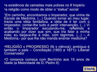 a existência de camadas mais pobres no II Império a religião como modo de obter o “status” social  “ Em caminho, encontramos o Imperador, que vinha da Escola de Medicina. (...) Quando tornei ao meu lugar, trazia uma idéia fantástica, a idéia de ir ter com o Imperador, contar-lhe tudo e pedir intervenção. (...) Vi então o Imperador escutando-me, refletindo e acabando por dizer que sim, que iria falar a minha mãe; eu beijava-lhe a mão, com lágrimas. (...) – A Medicina,- por que lhe não manda ensinar medicina? RELIGIÃO x PROGRESSO  (fé x ciência): ambíguo é também o país – Conciliação (1853 a 1871)- Liberal/ Conservador O romance começa com Bentinho aos 15 anos de idade (a Maioridade de D. Pedro II) 