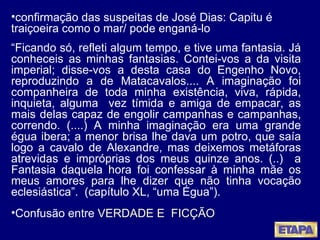 confirmação das suspeitas de José Dias: Capitu é traiçoeira como o mar/ pode enganá-lo “ Ficando só, refleti algum tempo, e tive uma fantasia. Já conheceis as minhas fantasias. Contei-vos a da visita imperial; disse-vos a desta casa do Engenho Novo, reproduzindo a de Matacavalos.... A imaginação foi companheira de toda minha existência, viva, rápida, inquieta, alguma  vez tímida e amiga de empacar, as mais delas capaz de engolir campanhas e campanhas, correndo. (....) A minha imaginação era uma grande égua ibera; a menor brisa lhe dava um potro, que saía logo a cavalo de Alexandre, mas deixemos metáforas atrevidas e impróprias dos meus quinze anos. (..)  a Fantasia daquela hora foi confessar à minha mãe os meus amores para lhe dizer que não tinha vocação eclesiástica”.  (capítulo XL, “uma Égua”).  Confusão entre  VERDADE E  FICÇÃO   