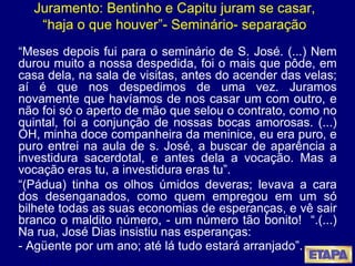 Juramento: Bentinho e Capitu juram se casar, “haja o que houver”- Seminário- separação “ Meses depois fui para o seminário de S. José. (...) Nem durou muito a nossa despedida, foi o mais que pôde, em casa dela, na sala de visitas, antes do acender das velas; aí é que nos despedimos de uma vez. Juramos novamente que havíamos de nos casar um com outro, e não foi só o aperto de mão que selou o contrato, como no quintal, foi a conjunção de nossas bocas amorosas. (...) OH, minha doce companheira da meninice, eu era puro, e puro entrei na aula de s. José, a buscar de aparência a investidura sacerdotal, e antes dela a vocação. Mas a vocação eras tu, a investidura eras tu”. “ (Pádua) tinha os olhos úmidos deveras; levava a cara dos desenganados, como quem empregou em um só bilhete todas as suas economias de esperanças, e vê sair branco o maldito número, - um número tão bonito!  “.(...) Na rua, José Dias insistiu nas esperanças:  - Agüente por um ano; até lá tudo estará arranjado”.   