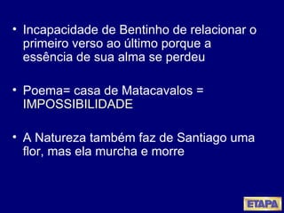 Incapacidade de Bentinho de relacionar o primeiro verso ao último porque a essência de sua alma se perdeu Poema= casa de Matacavalos =  IMPOSSIBILIDADE A Natureza também faz de Santiago uma flor, mas ela murcha e morre  