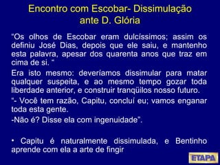 Encontro com Escobar- Dissimulação ante D. Glória “ Os olhos de Escobar eram dulcíssimos; assim os definiu José Dias, depois que ele saiu, e mantenho esta palavra, apesar dos quarenta anos que traz em cima de si. “ Era isto mesmo: deveríamos dissimular para matar qualquer suspeita, e ao mesmo tempo gozar toda liberdade anterior, e construir tranqüilos nosso futuro. “ - Você tem razão, Capitu, concluí eu; vamos enganar toda esta gente. -Não é? Disse ela com ingenuidade”. Capitu é naturalmente dissimulada, e Bentinho aprende com ela a arte de fingir 