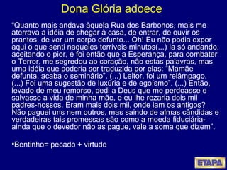 Dona Glória adoece “ Quanto mais andava àquela Rua dos Barbonos, mais me aterrava a idéia de chegar à casa, de entrar, de ouvir os prantos, de ver um corpo defunto... Oh! Eu não podia expor aqui o que senti naqueles terríveis minutos(...) Ia só andando, aceitando o pior, e foi então que a Esperança, para combater o Terror, me segredou ao coração, não estas palavras, mas uma idéia que poderia ser traduzida por elas: “Mamãe defunta, acaba o seminário”. (...) Leitor, foi um relâmpago. (...) Foi uma sugestão de luxúria e de egoísmo”. (...) Então, levado de meu remorso, pedi a Deus que me perdoasse e salvasse a vida de minha mãe, e eu lhe rezaria dois mil padres-nossos. Eram mais dois mil, onde iam os antigos?  Não paguei uns nem outros, mas saindo de almas cândidas e verdadeiras tais promessas são como a moeda fiduciária- ainda que o devedor não as pague, vale a soma que dizem”. Bentinho= pecado + virtude   