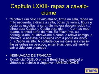 Capítulo LXXIII- rapaz a cavalo- ciúme  “ Montava um belo cavalo alazão, firme na sela, rédea na mão esquerda, a direita à cinta, botas de verniz, figura e posturas esbeltas: a cara não me era desconhecida (...) olhou para Capitu, e Capitu para ele. (...) Corri ao meu quarto, e entrei atrás de mim. Eu falava-me, eu perseguia-me, eu atirava-me à cama, e rolava comigo, e chorava, e abafava os soluços com a ponta do lençol. (...) Capitu ria alto. A vontade que me dava era cravar-lhe as unhas no pescoço, enterrá-las bem, até ver-lhe sair a vida com o sangue”. INSINUAÇÃO DE TRAIÇÃO Existência/ DUELO entre 2 Bentinhos: o amável e virtuoso x o cínico e vingativo=  AMBIGÜIDADE 