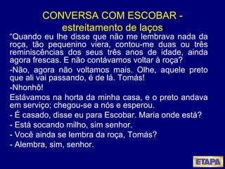 CONVERSA COM ESCOBAR - estreitamento de laços “ Quando eu lhe disse que não me lembrava nada da roça, tão pequenino viera, contou-me duas ou três reminiscências dos seus três anos de idade, ainda agora frescas. E não contávamos voltar à roça? -Não, agora não voltamos mais. Olhe, aquele preto que ali vai passando, é de lá. Tomás! -Nhonhô! Estávamos na horta da minha casa, e o preto andava em serviço; chegou-se a nós e esperou. - É casado, disse eu para Escobar. Maria onde está? - Está socando milho, sim senhor. - Você ainda se lembra da roça, Tomás? - Alembra, sim, senhor.  