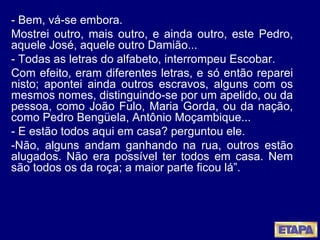 - Bem, vá-se embora. Mostrei outro, mais outro, e ainda outro, este Pedro, aquele José, aquele outro Damião... - Todas as letras do alfabeto, interrompeu Escobar. Com efeito, eram diferentes letras, e só então reparei nisto; apontei ainda outros escravos, alguns com os mesmos nomes, distinguindo-se por um apelido, ou da pessoa, como João Fulo, Maria Gorda, ou da nação, como Pedro Bengüela, Antônio Moçambique... - E estão todos aqui em casa? perguntou ele. -Não, alguns andam ganhando na rua, outros estão alugados. Não era possível ter todos em casa. Nem são todos os da roça; a maior parte ficou lá”. 
