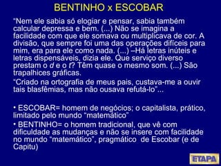 BENTINHO x ESCOBAR “ Nem ele sabia só elogiar e pensar, sabia também calcular depressa e bem. (...) Não se imagina a facilidade com que ele somava ou multiplicava de cor. A divisão, que sempre foi uma das operações difíceis para mim, era para ele como nada. (...) –Há letras inúteis e letras dispensáveis, dizia ele. Que serviço diverso prestam o  d  e o  t ? Têm quase o mesmo som. (...) São trapalhices gráficas. “ Criado na ortografia de meus pais, custava-me a ouvir tais blasfêmias, mas não ousava refutá-lo”... ESCOBAR= homem de negócios; o capitalista, prático, limitado pelo mundo “matemático” BENTINHO= o homem tradicional, que vê com dificuldade as mudanças e não se insere com facilidade no mundo “matemático”, pragmático  de Escobar (e de Capitu) 