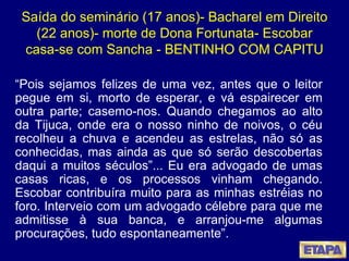 Saída do seminário (17 anos)- Bacharel em Direito (22 anos)- morte de Dona Fortunata- Escobar casa-se com Sancha - BENTINHO COM CAPITU “ Pois sejamos felizes de uma vez, antes que o leitor pegue em si, morto de esperar, e vá espairecer em outra parte; casemo-nos. Quando chegamos ao alto da Tijuca, onde era o nosso ninho de noivos, o céu recolheu a chuva e acendeu as estrelas, não só as conhecidas, mas ainda as que só serão descobertas daqui a muitos séculos”... Eu era advogado de umas casas ricas, e os processos vinham chegando. Escobar contribuíra muito para as minhas estréias no foro. Interveio com um advogado célebre para que me admitisse à sua banca, e arranjou-me algumas procurações, tudo espontaneamente”.  