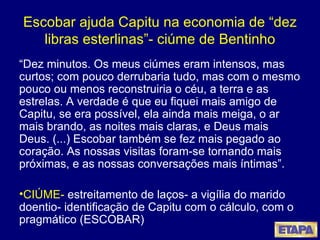 Escobar ajuda Capitu na economia de “dez libras esterlinas”- ciúme de Bentinho “ Dez minutos. Os meus ciúmes eram intensos, mas curtos; com pouco derrubaria tudo, mas com o mesmo pouco ou menos reconstruiria o céu, a terra e as estrelas. A verdade é que eu fiquei mais amigo de Capitu, se era possível, ela ainda mais meiga, o ar mais brando, as noites mais claras, e Deus mais Deus. (...) Escobar também se fez mais pegado ao coração. As nossas visitas foram-se tornando mais próximas, e as nossas conversações mais íntimas”. CIÚME-  estreitamento de laços- a vigília do marido doentio- identificação de Capitu com o cálculo, com o pragmático (ESCOBAR)  