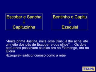 “ -Imita prima Justina, imita José Dias; já lhe achei até um jeito dos pés de Escobar e dos olhos”.... Os dois pequenos passavam os dias ora no Flamengo, ora na Glória Ezequiel- sádico/ curioso como a mãe Escobar e Sancha  Capituzinha Bentinho e Capitu  Ezequiel 