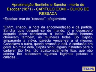 Aproximação Bentinho e Sancha - morte de Escobar (1871) - CAPÍTULO CXXIII - OLHOS DE RESSACA Escobar: mar de “ressaca”- afogamento “ Enfim, chegou a hora da encomendação e da partida. Sancha quis despedir-se do marido, e o desespero daquele lance consternou a todos. Muitos homens choravam também, as mulheres todas. Só Capitu, amparando a viúva, parecia vencer-se a si mesma. Consolava a outra, queria arrancá-la dali. A confusão era geral. No meio dela, Capitu olhou alguns instantes para o cadáver tão fixa, tão apaixonadamente fixa, que não admira lhe saltassem algumas lágrimas poucas e caladas... 