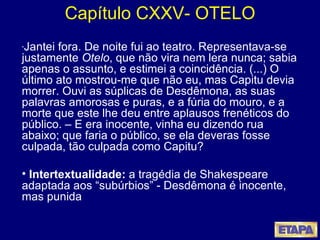 Capítulo CXXV- OTELO “ Jantei fora. De noite fui ao teatro. Representava-se justamente  Otelo , que não vira nem lera nunca; sabia apenas o assunto, e estimei a coincidência. (...) O último ato mostrou-me que não eu, mas Capitu devia morrer. Ouvi as súplicas de Desdêmona, as suas palavras amorosas e puras, e a fúria do mouro, e a morte que este lhe deu entre aplausos frenéticos do público. – E era inocente, vinha eu dizendo rua abaixo; que faria o público, se ela deveras fosse culpada, tão culpada como Capitu?  Intertextualidade:  a tragédia de Shakespeare adaptada aos “subúrbios” - Desdêmona é inocente, mas punida 