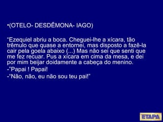 (OTELO- DESDÊMONA- IAGO) “ Ezequiel abriu a boca. Cheguei-lhe a xícara, tão trêmulo que quase a entornei, mas disposto a fazê-la cair pela goela abaixo (...) Mas não sei que senti que me fez recuar. Pus a xícara em cima da mesa, e dei por mim beijar doidamente a cabeça do menino.  -”Papai ! Papai! -“Não, não, eu não sou teu pai!” 