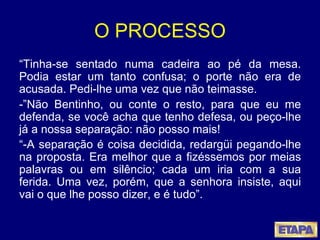 O PROCESSO “ Tinha-se sentado numa cadeira ao pé da mesa. Podia estar um tanto confusa; o porte não era de acusada. Pedi-lhe uma vez que não teimasse. -”Não Bentinho, ou conte o resto, para que eu me defenda, se você acha que tenho defesa, ou peço-lhe já a nossa separação: não posso mais! “ -A separação é coisa decidida, redargüi pegando-lhe na proposta. Era melhor que a fizéssemos por meias palavras ou em silêncio; cada um iria com a sua ferida. Uma vez, porém, que a senhora insiste, aqui vai o que lhe posso dizer, e é tudo”.   