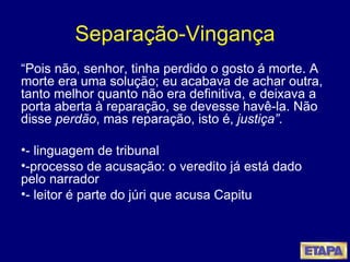 Separação-Vingança “ Pois não, senhor, tinha perdido o gosto á morte. A morte era uma solução; eu acabava de achar outra, tanto melhor quanto não era definitiva, e deixava a porta aberta à reparação, se devesse havê-la. Não disse  perdão , mas reparação, isto é,  justiça” . - linguagem de tribunal -processo de acusação: o veredito já está dado pelo narrador  - leitor é parte do júri que acusa Capitu 