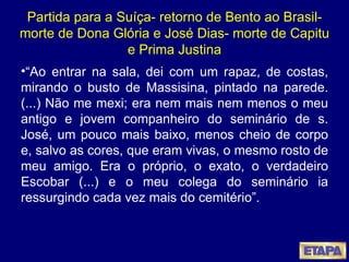 Partida para a Suíça- retorno de Bento ao Brasil- morte de Dona Glória e José Dias- morte de Capitu e Prima Justina “ Ao entrar na sala, dei com um rapaz, de costas, mirando o busto de Massisina, pintado na parede. (...) Não me mexi; era nem mais nem menos o meu antigo e jovem companheiro do seminário de s. José, um pouco mais baixo, menos cheio de corpo e, salvo as cores, que eram vivas, o mesmo rosto de meu amigo. Era o próprio, o exato, o verdadeiro Escobar (...) e o meu colega do seminário ia ressurgindo cada vez mais do cemitério”.  