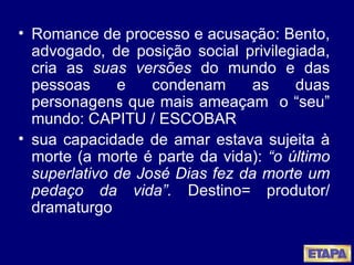 Romance de processo e acusação: Bento, advogado, de posição social privilegiada, cria as  suas versões  do mundo e das pessoas e condenam as duas personagens que mais ameaçam  o “seu” mundo: CAPITU / ESCOBAR sua capacidade de amar estava sujeita à morte (a morte é parte da vida):  “o último superlativo de José Dias fez da morte um pedaço da vida”.  Destino= produtor/ dramaturgo 